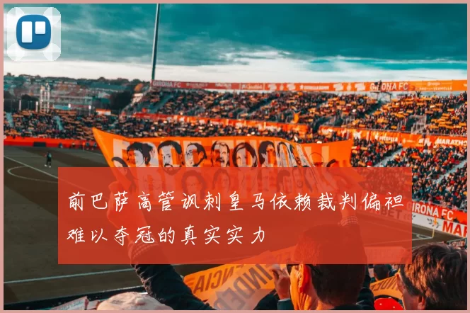 前巴萨高管讽刺皇马依赖裁判偏袒难以夺冠的真实实力
