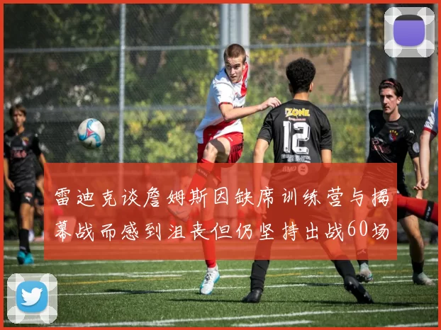 雷迪克谈詹姆斯因缺席训练营与揭幕战而感到沮丧但仍坚持出战60场比赛