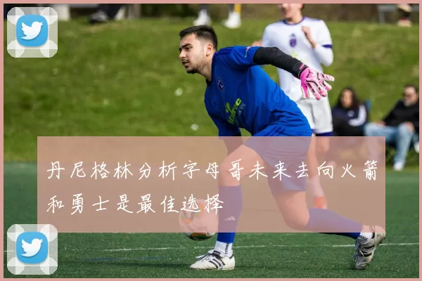 丹尼格林分析字母哥未来去向火箭和勇士是最佳选择
