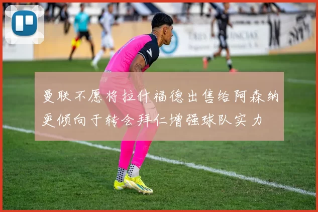 曼联不愿将拉什福德出售给阿森纳更倾向于转会拜仁增强球队实力