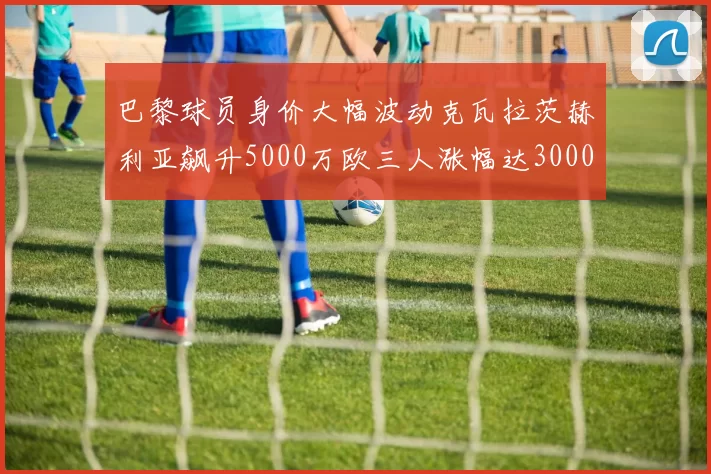 巴黎球员身价大幅波动克瓦拉茨赫利亚飙升5000万欧三人涨幅达3000万欧