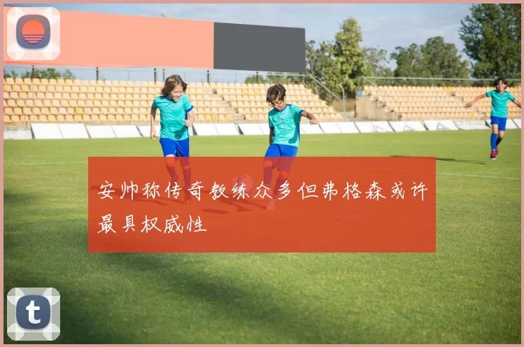 安帅称传奇教练众多但弗格森或许最具权威性