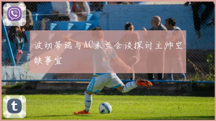 波切蒂诺与AC米兰会谈探讨主帅空缺事宜
