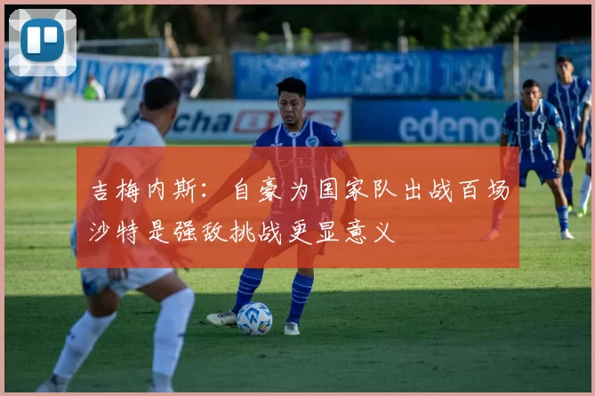 吉梅内斯：自豪为国家队出战百场沙特是强敌挑战更显意义
