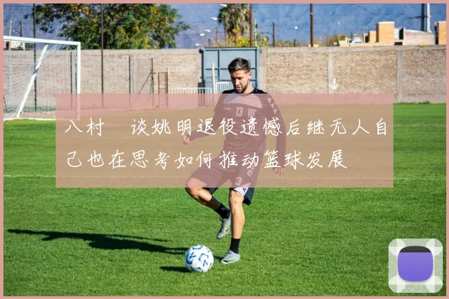 八村塁谈姚明退役遗憾后继无人自己也在思考如何推动篮球发展