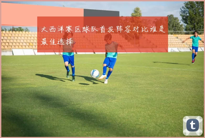 大西洋赛区球队首发阵容对比谁是最佳选择