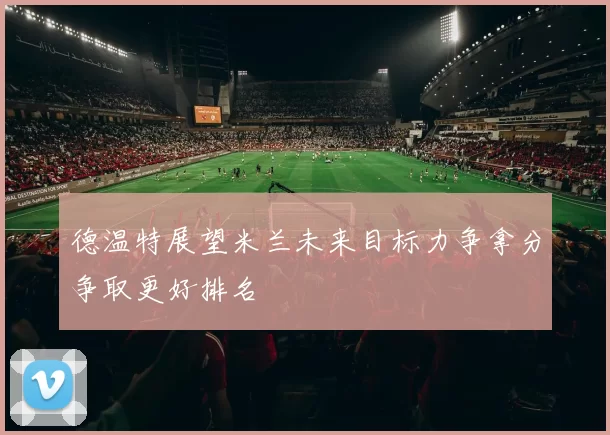 德温特展望米兰未来目标力争拿分争取更好排名