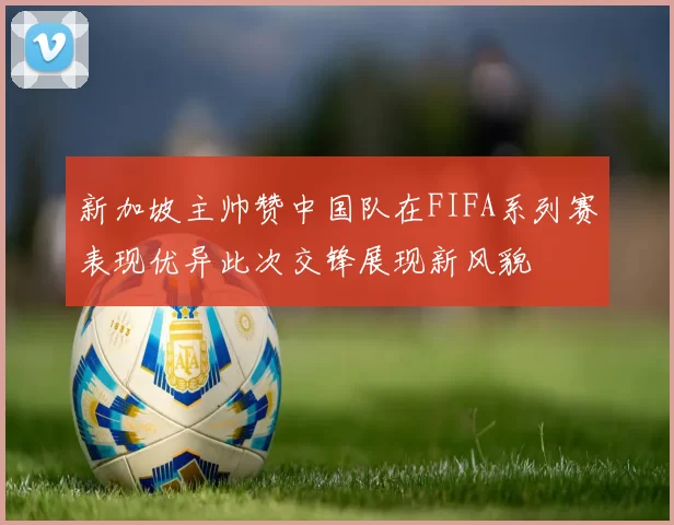 新加坡主帅赞中国队在FIFA系列赛表现优异此次交锋展现新风貌