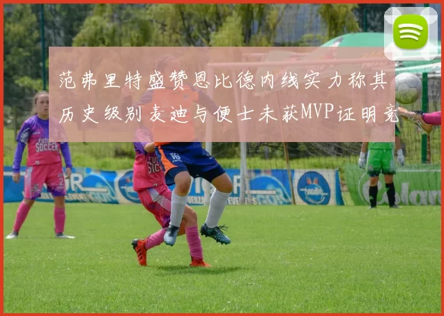 范弗里特盛赞恩比德内线实力称其历史级别麦迪与便士未获MVP证明竞争激烈