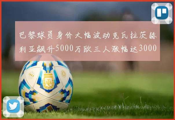 巴黎球员身价大幅波动克瓦拉茨赫利亚飙升5000万欧三人涨幅达3000万欧