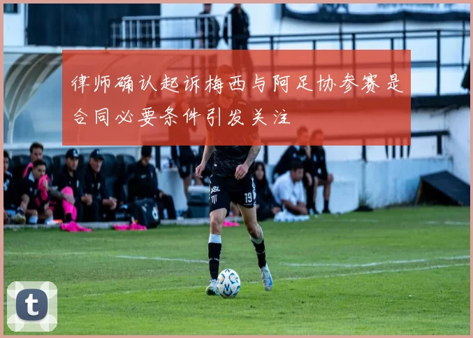 律师确认起诉梅西与阿足协参赛是合同必要条件引发关注