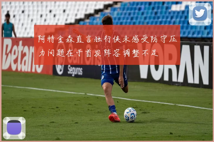阿特金森直言独行侠未感受防守压力问题在于首发阵容调整不足