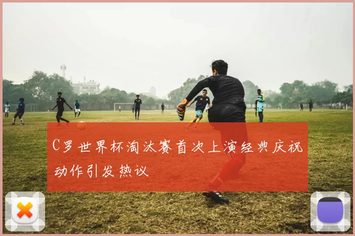 C罗世界杯淘汰赛首次上演经典庆祝动作引发热议