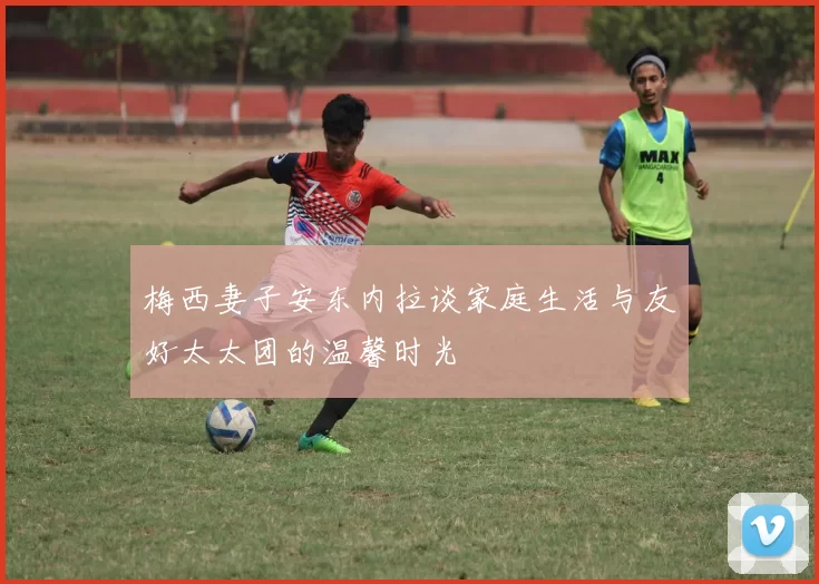 梅西妻子安东内拉谈家庭生活与友好太太团的温馨时光