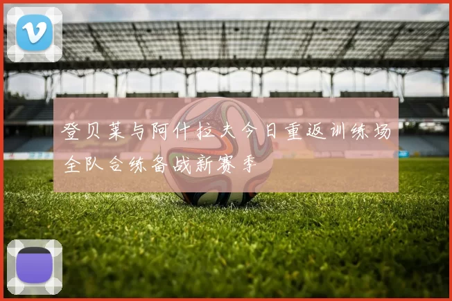 登贝莱与阿什拉夫今日重返训练场全队合练备战新赛季