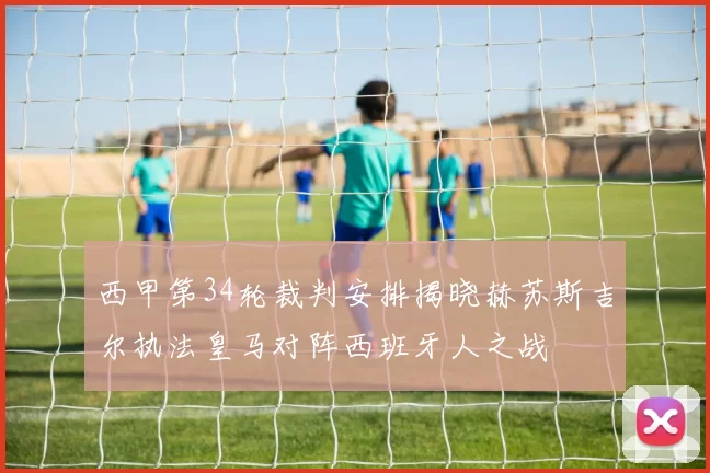 西甲第34轮裁判安排揭晓赫苏斯吉尔执法皇马对阵西班牙人之战