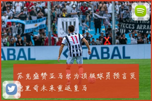 苏克盛赞亚马尔为顶级球员预言莫德里奇未来重返皇马