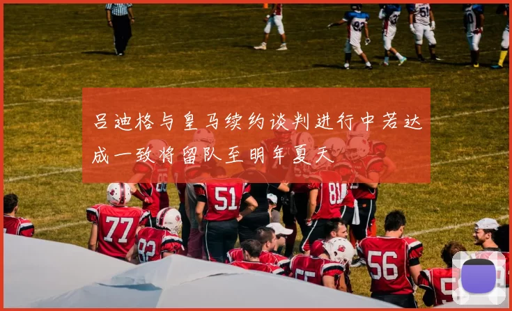吕迪格与皇马续约谈判进行中若达成一致将留队至明年夏天