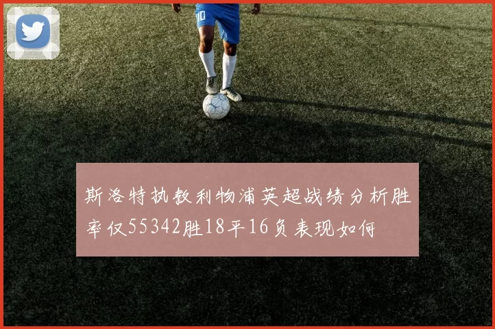 斯洛特执教利物浦英超战绩分析胜率仅55342胜18平16负表现如何